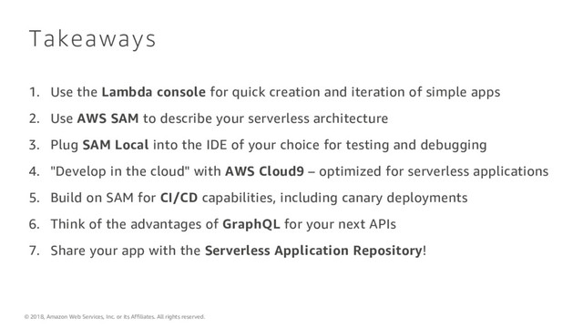 © 2018, Amazon Web Services, Inc. or its Affiliates. All rights reserved.
Takeaways
1. Use the Lambda console for quick creation and iteration of simple apps
2. Use AWS SAM to describe your serverless architecture
3. Plug SAM Local into the IDE of your choice for testing and debugging
4. "Develop in the cloud" with AWS Cloud9 – optimized for serverless applications
5. Build on SAM for CI/CD capabilities, including canary deployments
6. Think of the advantages of GraphQL for your next APIs
7. Share your app with the Serverless Application Repository!
