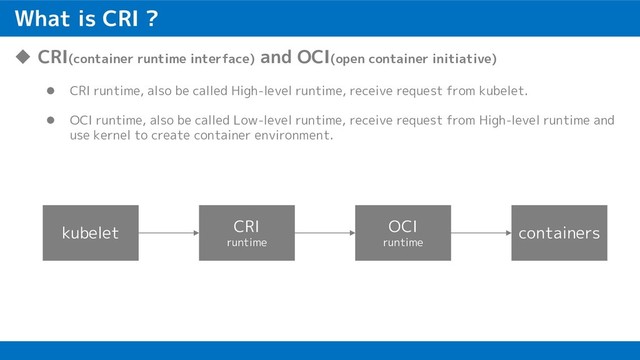 What is CRI ?
u CRI(container runtime interface) and OCI(open container initiative)
l CRI runtime, also be called High-level runtime, receive request from kubelet.
l OCI runtime, also be called Low-level runtime, receive request from High-level runtime and
use kernel to create container environment.
kubelet CRI
runtime
OCI
runtime
containers
