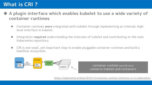 What is CRI ?
u A plugin interface which enables kubelet to use a wide variety of
container runtimes
l Container runtimes were integrated with kubelet through implementing an internal, high-
level interface in kubelet.
l Integration required understanding the internals of kubelet and contributing to the main
Kubernetes repository.
l CRI is one small, yet important step to enable pluggable container runtimes and build a
healthier ecosystem.
https://kubernetes.io/blog/2016/12/container-runtime-interface-cri-in-kubernetes/
container runtime (and CRI shim)
connects Kubelet and containers
