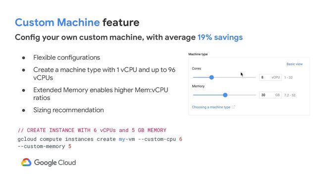 Custom Machine feature
● Flexible configurations
● Create a machine type with 1 vCPU and up to 96
vCPUs
● Extended Memory enables higher Mem:vCPU
ratios
● Sizing recommendation
// CREATE INSTANCE WITH 6 vCPUs and 5 GB MEMORY
gcloud compute instances create my-vm --custom-cpu 6
--custom-memory 5
Config your own custom machine, with average 19% savings
