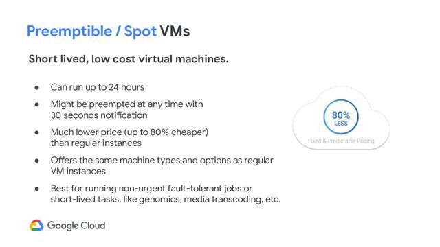 Preemptible / Spot VMs
Short lived, low cost virtual machines.
● Can run up to 24 hours
● Might be preempted at any time with
30 seconds notification
● Much lower price (up to 80% cheaper)
than regular instances
● Offers the same machine types and options as regular
VM instances
● Best for running non-urgent fault-tolerant jobs or
short-lived tasks, like genomics, media transcoding, etc.
