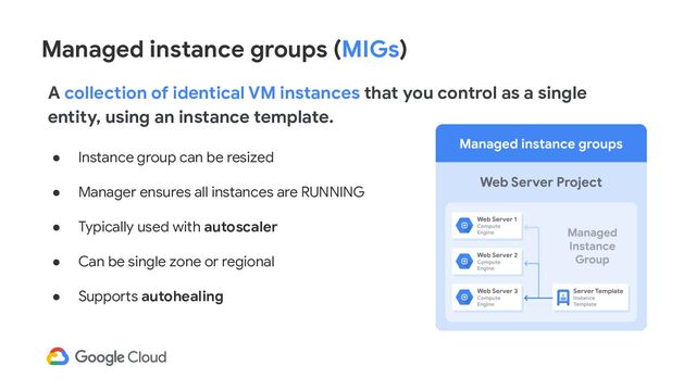 Managed instance groups (MIGs)
● Instance group can be resized
● Manager ensures all instances are RUNNING
● Typically used with autoscaler
● Can be single zone or regional
● Supports autohealing
A collection of identical VM instances that you control as a single
entity, using an instance template.
