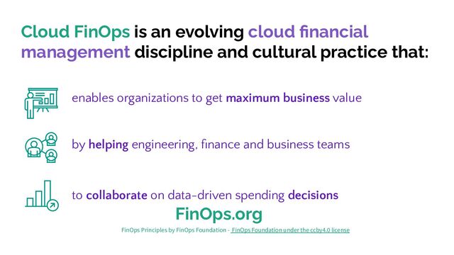 Cloud FinOps is an evolving cloud ﬁnancial
management discipline and cultural practice that:
to collaborate on data-driven spending decisions
enables organizations to get maximum business value
by helping engineering, ﬁnance and business teams
FinOps.org
FinOps Principles by FinOps Foundation - FinOps Foundation under the ccby4.0 license
