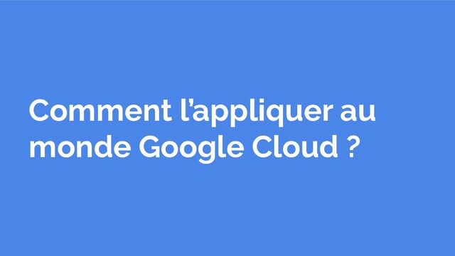 Comment l’appliquer au
monde Google Cloud ?
