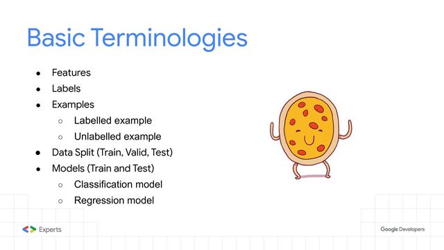Basic Terminologies
● Features
● Labels
● Examples
○ Labelled example
○ Unlabelled example
● Data Split (Train, Valid, Test)
● Models (Train and Test)
○ Classification model
○ Regression model
