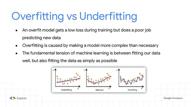Overfitting vs Underfitting
● An overfit model gets a low loss during training but does a poor job
predicting new data
● Overfitting is caused by making a model more complex than necessary
● The fundamental tension of machine learning is between fitting our data
well, but also fitting the data as simply as possible
