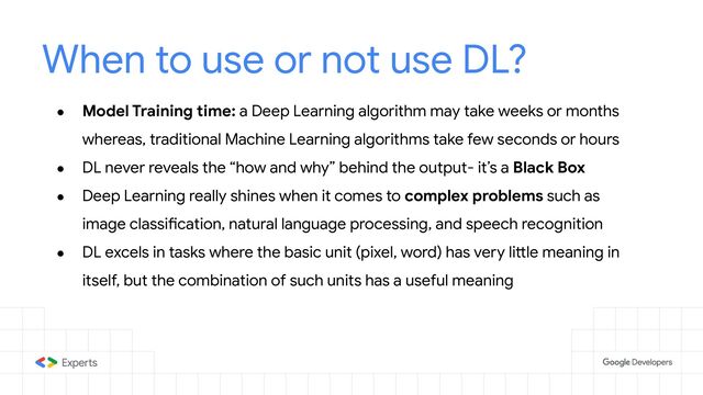 When to use or not use DL?
● Model Training time: a Deep Learning algorithm may take weeks or months
whereas, traditional Machine Learning algorithms take few seconds or hours
● DL never reveals the “how and why” behind the output- it’s a Black Box
● Deep Learning really shines when it comes to complex problems such as
image classification, natural language processing, and speech recognition
● DL excels in tasks where the basic unit (pixel, word) has very little meaning in
itself, but the combination of such units has a useful meaning
