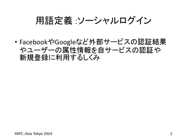 用語定義 :ソーシャルログイン
• FacebookやGoogleなど外部サービスの認証結果
やユーザーの属性情報を自サービスの認証や
新規登録に利用するしくみ
YAPC::Asia Tokyo 2014 2
