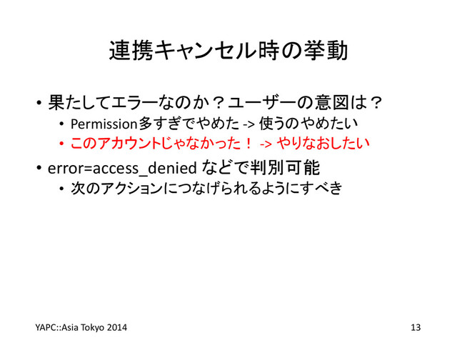 連携キャンセル時の挙動
• 果たしてエラーなのか？ユーザーの意図は？
• Permission多すぎでやめた -> 使うのやめたい
• このアカウントじゃなかった！ -> やりなおしたい
• error=access_denied などで判別可能
• 次のアクションにつなげられるようにすべき
YAPC::Asia Tokyo 2014 13
