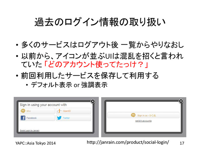 過去のログイン情報の取り扱い
• 多くのサービスはログアウト後 一覧からやりなおし
• 以前から、アイコンが並ぶUIは混乱を招くと言われ
ていた 「どのアカウント使ってたっけ？」
• 前回利用したサービスを保存して利用する
• デフォルト表示 or 強調表示
YAPC::Asia Tokyo 2014 17
http://janrain.com/product/social-login/
