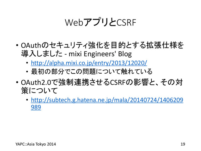 WebアプリとCSRF
• OAuthのセキュリティ強化を目的とする拡張仕様を
導入しました - mixi Engineers' Blog
• http://alpha.mixi.co.jp/entry/2013/12020/
• 最初の部分でこの問題について触れている
• OAuth2.0で強制連携させるCSRFの影響と、その対
策について
• http://subtech.g.hatena.ne.jp/mala/20140724/1406209
989
YAPC::Asia Tokyo 2014 19
