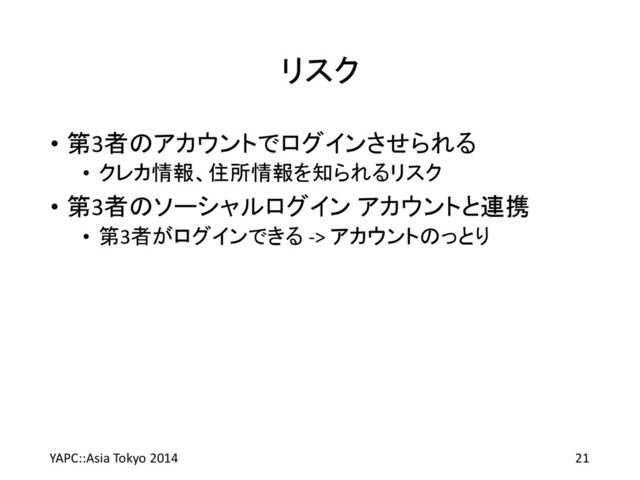 リスク
• 第3者のアカウントでログインさせられる
• クレカ情報、住所情報を知られるリスク
• 第3者のソーシャルログイン アカウントと連携
• 第3者がログインできる -> アカウントのっとり
YAPC::Asia Tokyo 2014 21
