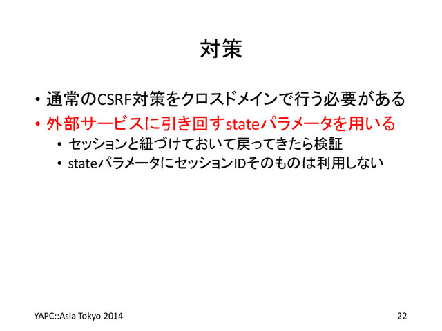 対策
• 通常のCSRF対策をクロスドメインで行う必要がある
• 外部サービスに引き回すstateパラメータを用いる
• セッションと紐づけておいて戻ってきたら検証
• stateパラメータにセッションIDそのものは利用しない
YAPC::Asia Tokyo 2014 22

