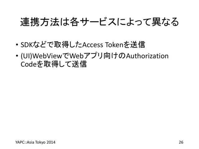 連携方法は各サービスによって異なる
• SDKなどで取得したAccess Tokenを送信
• (UI)WebViewでWebアプリ向けのAuthorization
Codeを取得して送信
YAPC::Asia Tokyo 2014 26
