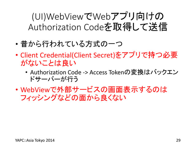 (UI)WebViewでWebアプリ向けの
Authorization Codeを取得して送信
• 昔から行われている方式の一つ
• Client Credential(Client Secret)をアプリで持つ必要
がないことは良い
• Authorization Code -> Access Tokenの変換はバックエン
ドサーバーが行う
• WebViewで外部サービスの画面表示するのは
フィッシングなどの面から良くない
YAPC::Asia Tokyo 2014 29
