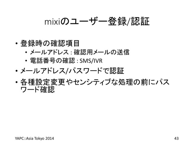 mixiのユーザー登録/認証
• 登録時の確認項目
• メールアドレス : 確認用メールの送信
• 電話番号の確認 : SMS/IVR
• メールアドレス/パスワードで認証
• 各種設定変更やセンシティブな処理の前にパス
ワード確認
YAPC::Asia Tokyo 2014 43
