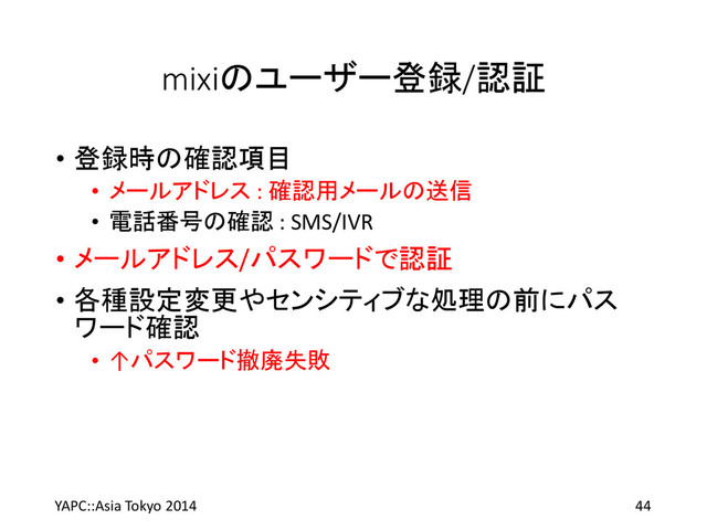 mixiのユーザー登録/認証
• 登録時の確認項目
• メールアドレス : 確認用メールの送信
• 電話番号の確認 : SMS/IVR
• メールアドレス/パスワードで認証
• 各種設定変更やセンシティブな処理の前にパス
ワード確認
• ↑パスワード撤廃失敗
YAPC::Asia Tokyo 2014 44
