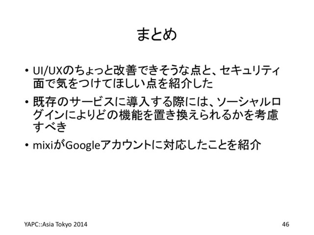 まとめ
• UI/UXのちょっと改善できそうな点と、セキュリティ
面で気をつけてほしい点を紹介した
• 既存のサービスに導入する際には、ソーシャルロ
グインによりどの機能を置き換えられるかを考慮
すべき
• mixiがGoogleアカウントに対応したことを紹介
YAPC::Asia Tokyo 2014 46

