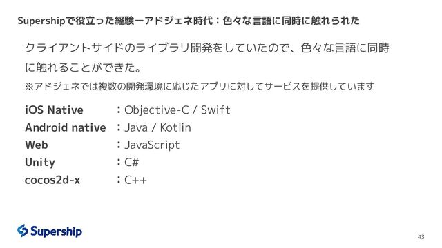 Supershipで役立った経験ーアドジェネ時代：色々な言語に同時に触れられた
43
クライアントサイドのライブラリ開発をしていたので、色々な言語に同時
に触れることができた。
※アドジェネでは複数の開発環境に応じたアプリに対してサービスを提供しています
iOS Native ：Objective-C / Swift
Android native ：Java / Kotlin
Web ：JavaScript
Unity ：C#
cocos2d-x ：C++
