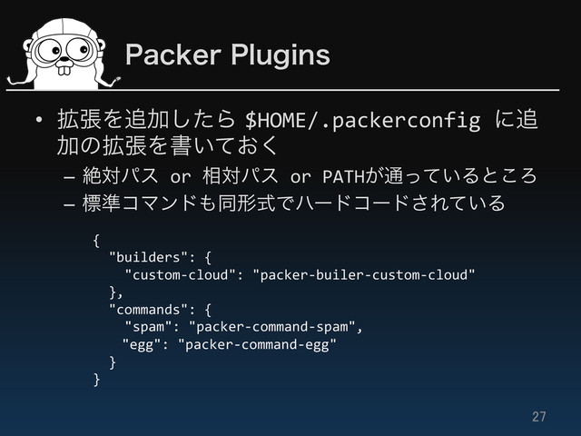 1BDLFS1MVHJOT
•  ֦ுΛ௥Ճͨ͠Β$HOME/.packerconfig	  ʹ௥
Ճͷ֦ுΛॻ͍͓ͯ͘	  
–  ઈରύε	  or	  ૬ରύε	  or	  PATH͕௨͍ͬͯΔͱ͜Ζ	  
–  ඪ४ίϚϯυ΋ಉܗࣜͰϋʔυίʔυ͞Ε͍ͯΔ	  
27	
{	  
	  	  "builders":	  {	  
	  	  	  	  "custom-­‐cloud":	  "packer-­‐builer-­‐custom-­‐cloud"	  
	  	  },	  
	  	  "commands":	  {	  
	  	  	  	  "spam":	  "packer-­‐command-­‐spam",	  
	  "egg":	  "packer-­‐command-­‐egg"	  
	  	  }	  
}	  
