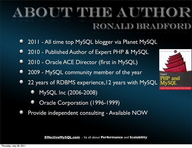 EffectiveMySQL.com - Its all about Performance and Scalability
ABOUT THE AUTHOR
2011 - All time top MySQL blogger via Planet MySQL
2010 - Published Author of Expert PHP & MySQL
2010 - Oracle ACE Director (ﬁrst in MySQL)
2009 - MySQL community member of the year
22 years of RDBMS experience,12 years with MySQL
MySQL Inc (2006-2008)
Oracle Corporation (1996-1999)
Provide independent consulting - Available NOW
Ronald Bradford
Thursday, July 28, 2011
