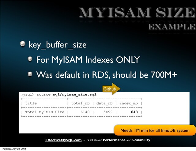 EffectiveMySQL.com - Its all about Performance and Scalability
MyISAM Size
key_buffer_size
For MyISAM Indexes ONLY
Was default in RDS, should be 700M+
mysql> source sql/myisam_size.sql
+-------------------+----------+---------+----------+
| title | total_mb | data_mb | index_mb |
+-------------------+----------+---------+----------+
| Total MyISAM Size | 6140 | 5492 | 648 |
+-------------------+----------+---------+----------+
EXAMPLE
Github
Needs 1M min for all InnoDB system
Thursday, July 28, 2011
