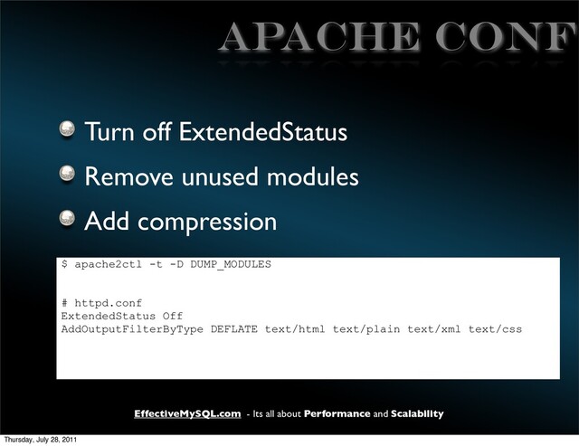 EffectiveMySQL.com - Its all about Performance and Scalability
APACHE CONF
Turn off ExtendedStatus
Remove unused modules
Add compression
$ apache2ctl -t -D DUMP_MODULES
# httpd.conf
ExtendedStatus Off
AddOutputFilterByType DEFLATE text/html text/plain text/xml text/css
Thursday, July 28, 2011
