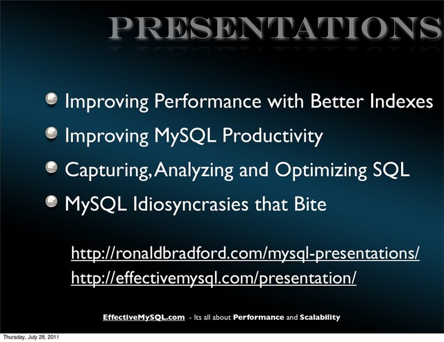 EffectiveMySQL.com - Its all about Performance and Scalability
PRESENTATIONS
Improving Performance with Better Indexes
Improving MySQL Productivity
Capturing, Analyzing and Optimizing SQL
MySQL Idiosyncrasies that Bite
http://ronaldbradford.com/mysql-presentations/
http://effectivemysql.com/presentation/
Thursday, July 28, 2011
