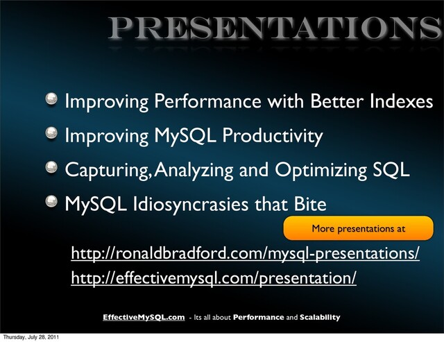 EffectiveMySQL.com - Its all about Performance and Scalability
PRESENTATIONS
Improving Performance with Better Indexes
Improving MySQL Productivity
Capturing, Analyzing and Optimizing SQL
MySQL Idiosyncrasies that Bite
http://ronaldbradford.com/mysql-presentations/
http://effectivemysql.com/presentation/
More presentations at
Thursday, July 28, 2011
