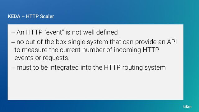 KEDA – HTTP Scaler
− An HTTP "event" is not well defined
− no out-of-the-box single system that can provide an API
to measure the current number of incoming HTTP
events or requests.
− must to be integrated into the HTTP routing system
