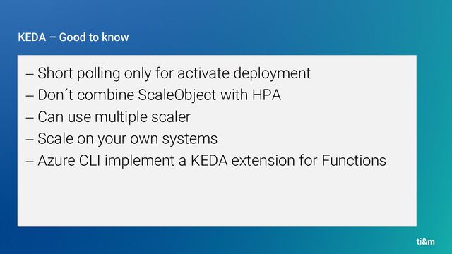 KEDA – Good to know
− Short polling only for activate deployment
− Don´t combine ScaleObject with HPA
− Can use multiple scaler
− Scale on your own systems
− Azure CLI implement a KEDA extension for Functions
