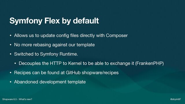 Shopware 6.5 - What’s new? @shyim97
Symfony Flex by default
• Allows us to update con
fi
g
fi
les directly with Composer

• No more rebasing against our template

• Switched to Symfony Runtime.

• Decouples the HTTP to Kernel to be able to exchange it (FrankenPHP)

• Recipes can be found at GitHub shopware/recipes

• Abandoned development template
