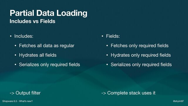 Shopware 6.5 - What’s new? @shyim97
Partial Data Loading
Includes vs Fields
• Includes:

• Fetches all data as regular

• Hydrates all
fi
elds

• Serializes only required
fi
elds

-> Output
fi
lter
• Fields:

• Fetches only required
fi
elds

• Hydrates only required
fi
elds

• Serializes only required
fi
elds

-> Complete stack uses it
