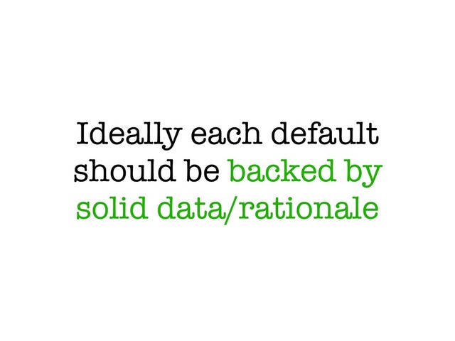Ideally each default
should be backed by
solid data/rationale

