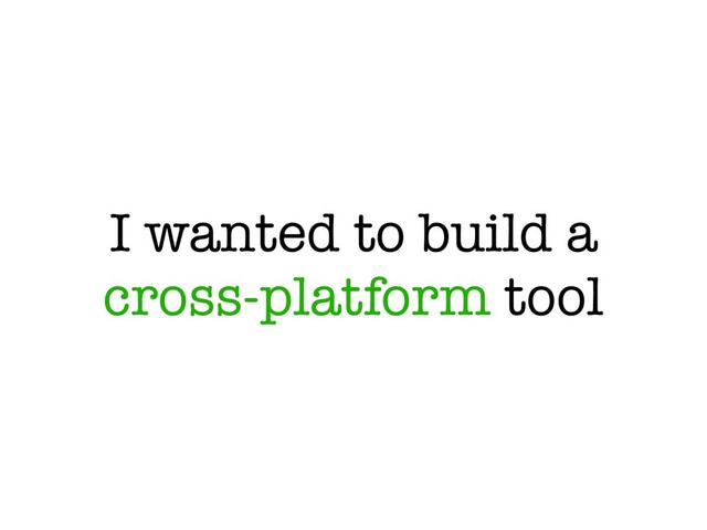 I wanted to build a
cross-platform tool
