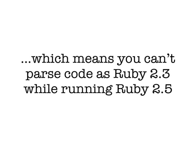 …which means you can’t
parse code as Ruby 2.3
while running Ruby 2.5
