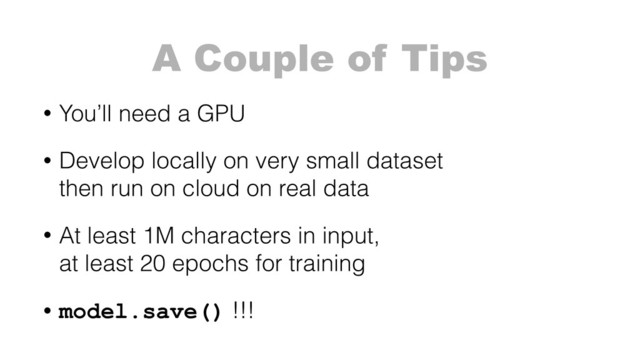 A Couple of Tips
• You’ll need a GPU
• Develop locally on very small dataset 
then run on cloud on real data
• At least 1M characters in input, 
at least 20 epochs for training
• model.save() !!!
