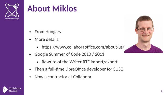 2
About Miklos
●
From Hungary
●
More details:
●
https://www.collaboraoffice.com/about-us/
●
Google Summer of Code 2010 / 2011
●
Rewrite of the Writer RTF import/export
●
Then a full-time LibreOffice developer for SUSE
●
Now a contractor at Collabora
