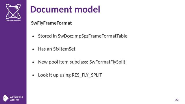 22
Document model
SwFlyFrameFormat
●
Stored in SwDoc::mpSpzFrameFormatTable
●
Has an SfxItemSet
●
New pool item subclass: SwFormatFlySplit
●
Look it up using RES_FLY_SPLIT
