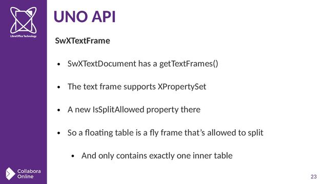 23
UNO API
SwXTextFrame
●
SwXTextDocument has a getTextFrames()
●
The text frame supports XPropertySet
●
A new IsSplitAllowed property there
●
So a floating table is a fly frame that’s allowed to split
●
And only contains exactly one inner table
