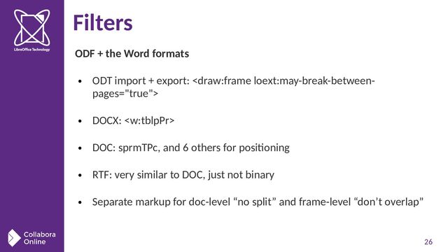 26
Filters
ODF + the Word formats
●
ODT import + export: 
●
DOCX: 
●
DOC: sprmTPc, and 6 others for positioning
●
RTF: very similar to DOC, just not binary
●
Separate markup for doc-level “no split” and frame-level “don’t overlap”
