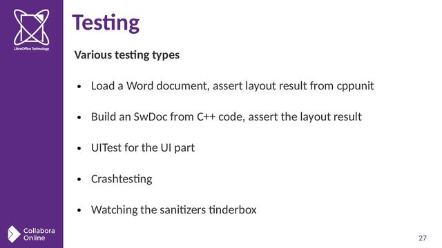 27
Testing
Various testing types
●
Load a Word document, assert layout result from cppunit
●
Build an SwDoc from C++ code, assert the layout result
●
UITest for the UI part
●
Crashtesting
●
Watching the sanitizers tinderbox
