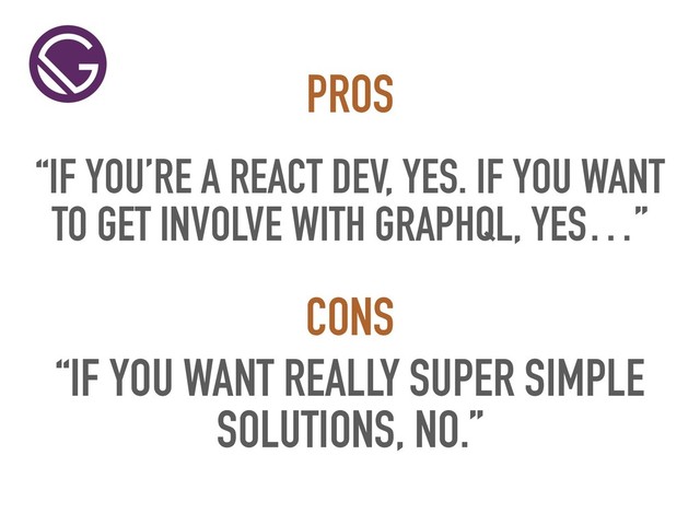 “IF YOU’RE A REACT DEV, YES. IF YOU WANT
TO GET INVOLVE WITH GRAPHQL, YES…”
PROS
“IF YOU WANT REALLY SUPER SIMPLE
SOLUTIONS, NO.”
CONS
