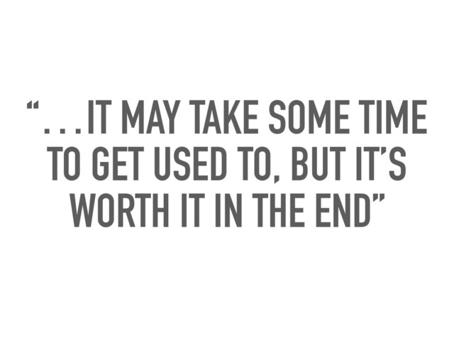 “…IT MAY TAKE SOME TIME
TO GET USED TO, BUT IT’S
WORTH IT IN THE END”
