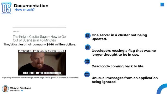 One server in a cluster not being
updated.
Developers reusing a ﬂag that was no
longer thought to be in use.
Dead code coming back to life.
Unusual messages from an application
being ignored.
How much?
Documentation
They'd just lost their company $460 million dollars.
https://blog.microfocus.com/the-knight-capital-saga-how-to-go-out-of-business-in-45-minutes/
