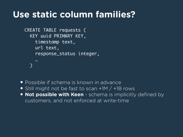 Use static column families?
• Possible if schema is known in advance
• Still might not be fast to scan +1M / +1B rows
• Not possible with Keen - schema is implicitly deﬁned by
customers, and not enforced at write-time
CREATE TABLE requests (
KEY uuid PRIMARY KEY,
timestamp text,
url text,
response_status integer,
…
)
