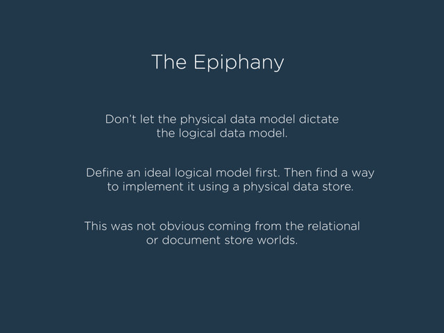 The Epiphany
Don’t let the physical data model dictate
the logical data model.
Deﬁne an ideal logical model ﬁrst. Then ﬁnd a way
to implement it using a physical data store.
This was not obvious coming from the relational
or document store worlds.
