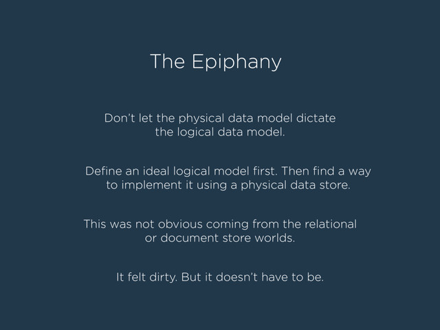 The Epiphany
Don’t let the physical data model dictate
the logical data model.
Deﬁne an ideal logical model ﬁrst. Then ﬁnd a way
to implement it using a physical data store.
This was not obvious coming from the relational
or document store worlds.
It felt dirty. But it doesn’t have to be.
