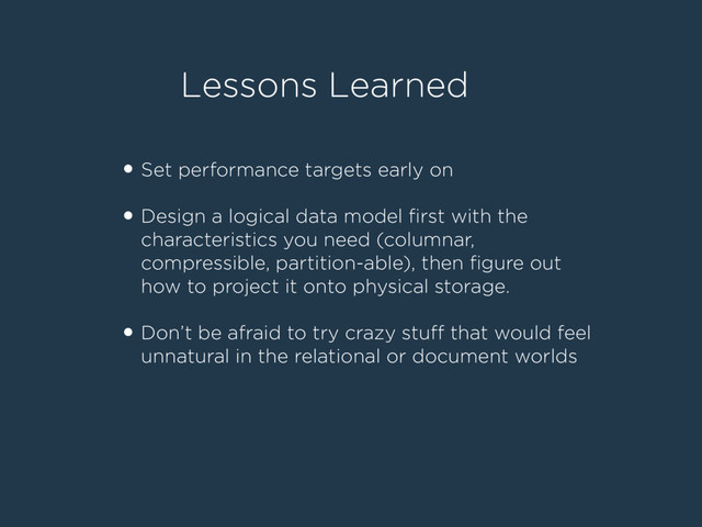 Lessons Learned
• Set performance targets early on
!
• Design a logical data model ﬁrst with the
characteristics you need (columnar,
compressible, partition-able), then ﬁgure out
how to project it onto physical storage.
!
• Don’t be afraid to try crazy stuﬀ that would feel
unnatural in the relational or document worlds
