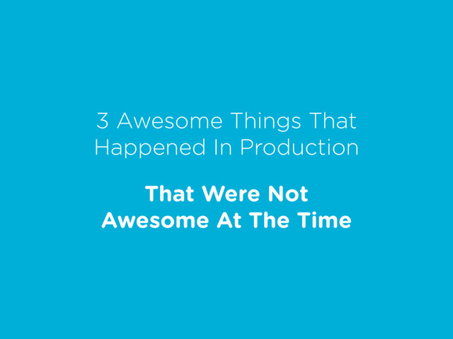 3 Awesome Things That
Happened In Production
That Were Not
Awesome At The Time
